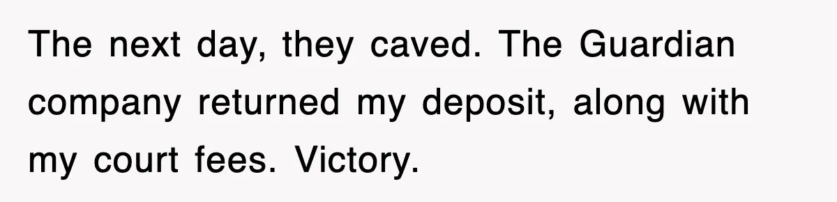 The next day, they caved. The Guardian company returned my deposit, along with my court fees. Victory.