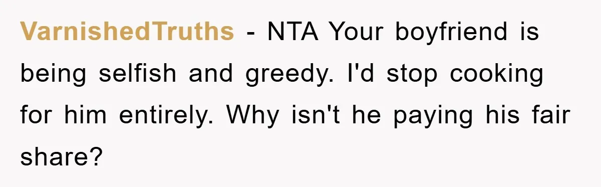 VarnishedTruths - NTA Your boyfriend is being selfish and greedy. I'd stop cooking for him entirely. Why isn't he paying his fair share?