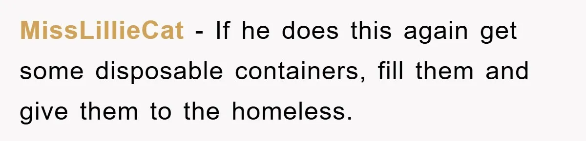 MissLillieCat - If he does this again get some disposable containers, fill them and give them to the homeless.