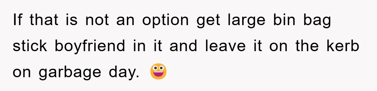 If that is not an option get large bin bag stick boyfriend in it and leave it on the kerb on garbage day. 😀