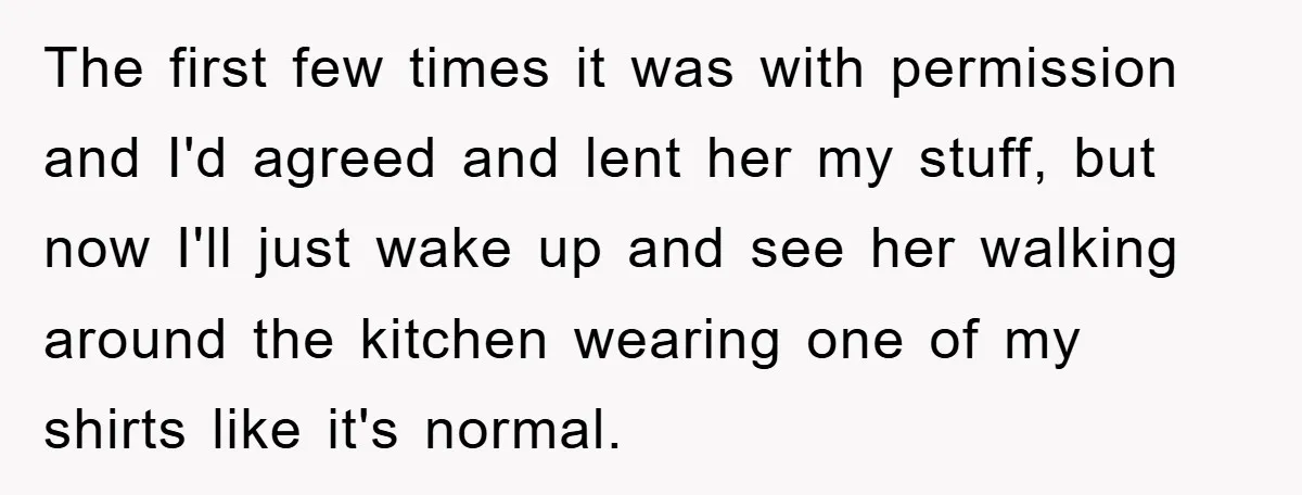 The first few times it was with permission and I'd agreed and lent her my stuff, but now I'll just wake up and see her walking around the kitchen wearing...