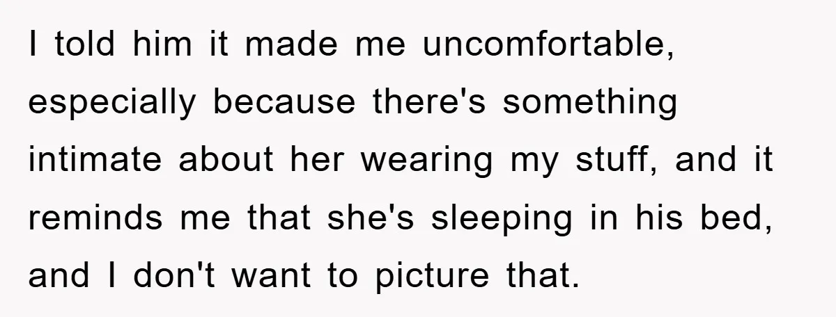 I told him it made me uncomfortable, especially because there's something intimate about her wearing my stuff, and it reminds me that she's sleeping in his bed, and I don't...