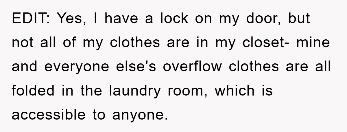 EDIT: Yes, I have a lock on my door, but not all of my clothes are in my closet- mine and everyone else's overflow clothes are all folded in the...