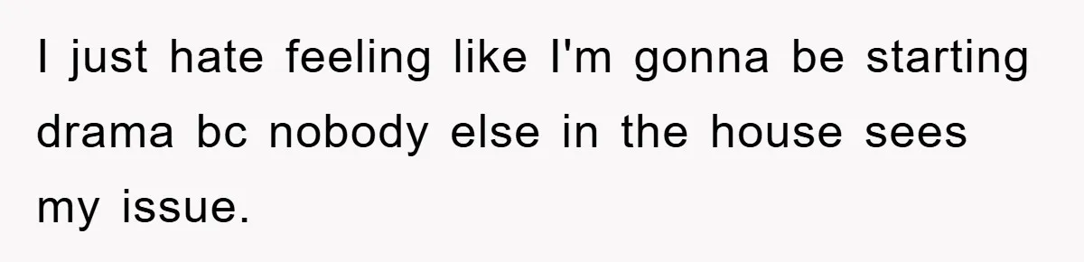 I just hate feeling like I'm gonna be starting drama bc nobody else in the house sees my issue.