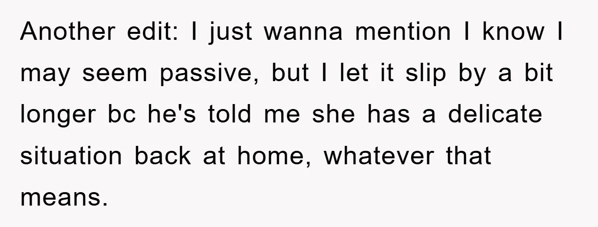 Another edit: I just wanna mention I know I may seem passive, but I let it slip by a bit longer bc he's told me she has a delicate situation...