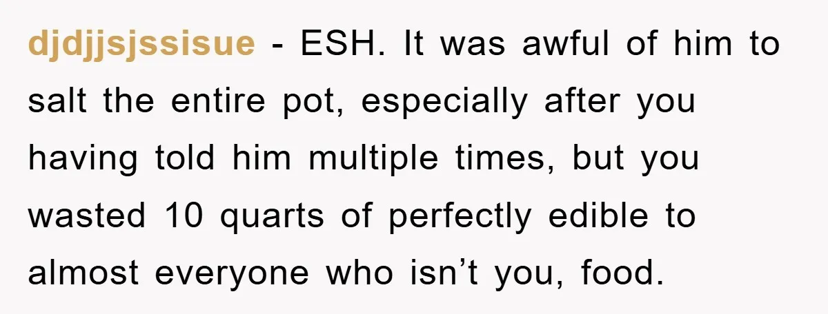 djdjjsjssisue - ESH. It was awful of him to salt the entire pot, especially after you having told him multiple times, but you wasted 10 quarts of perfectly edible to...