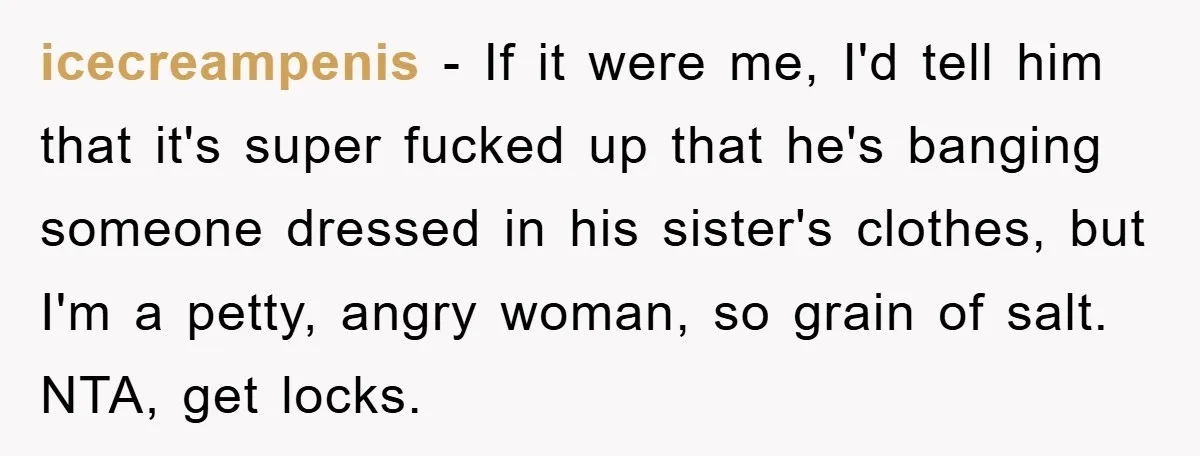 icecreampenis − If it were me, I'd tell him that it's super fucked up that he's banging someone dressed in his sister's clothes, but I'm a petty, angry woman, so...