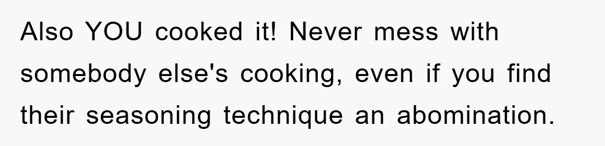 Also YOU cooked it! Never mess with somebody else's cooking, even if you find their seasoning technique an abomination.