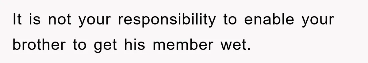 It is not your responsibility to enable your brother to get his member wet.