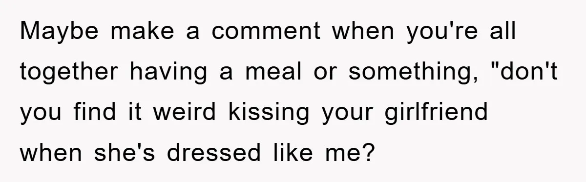 Maybe make a comment when you're all together having a meal or something, "don't you find it weird kissing your girlfriend when she's dressed like me?