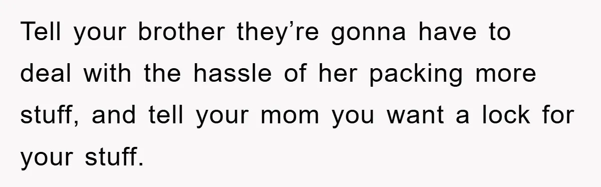 Tell your brother they’re gonna have to deal with the hassle of her packing more stuff, and tell your mom you want a lock for your stuff.