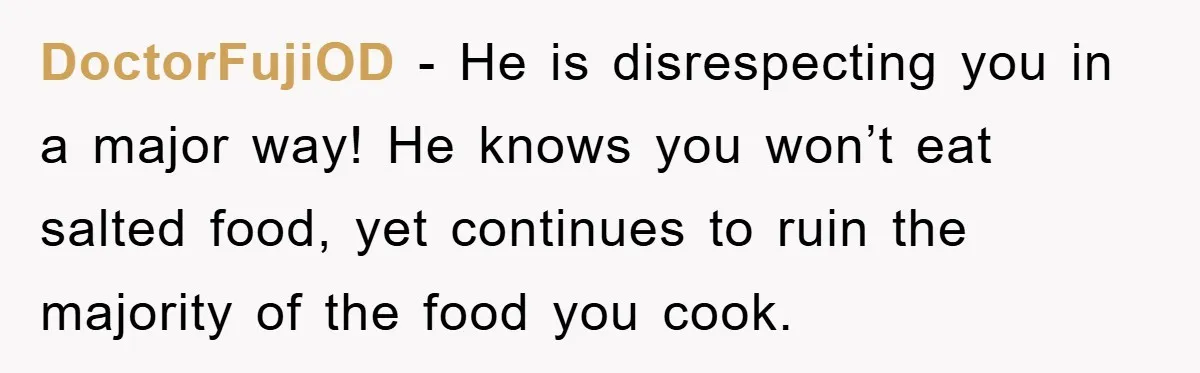 DoctorFujiOD - He is disrespecting you in a major way! He knows you won’t eat salted food, yet continues to ruin the majority of the food you cook.