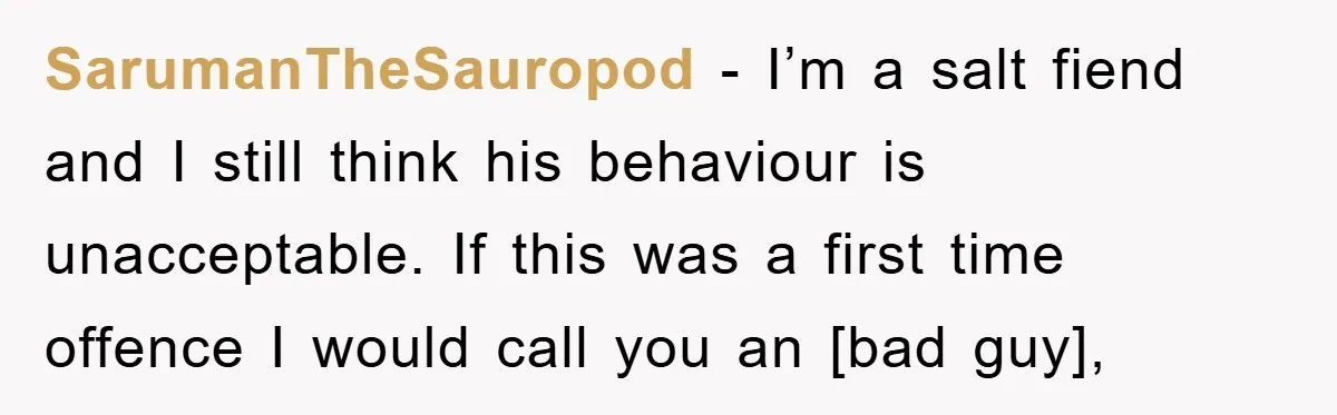 SarumanTheSauropod - I’m a salt fiend and I still think his behaviour is unacceptable. If this was a first time offence I would call you an [bad guy],