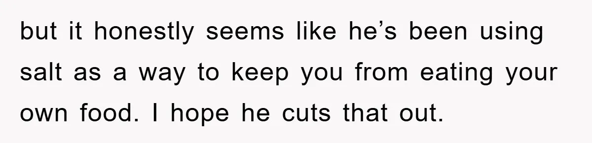 but it honestly seems like he’s been using salt as a way to keep you from eating your own food. I hope he cuts that out.