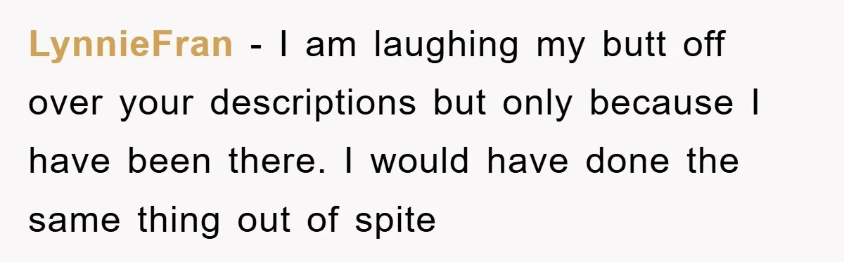 LynnieFran - I am laughing my butt off over your descriptions but only because I have been there. I would have done the same thing out of spite