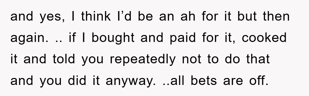and yes, I think I’d be an ah for it but then again. .. if I bought and paid for it, cooked it and told you repeatedly not to do...
