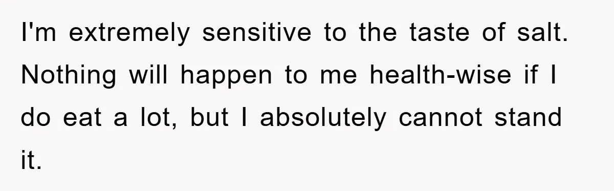 I'm extremely sensitive to the taste of salt. Nothing will happen to me health-wise if I do eat a lot, but I absolutely cannot stand it.