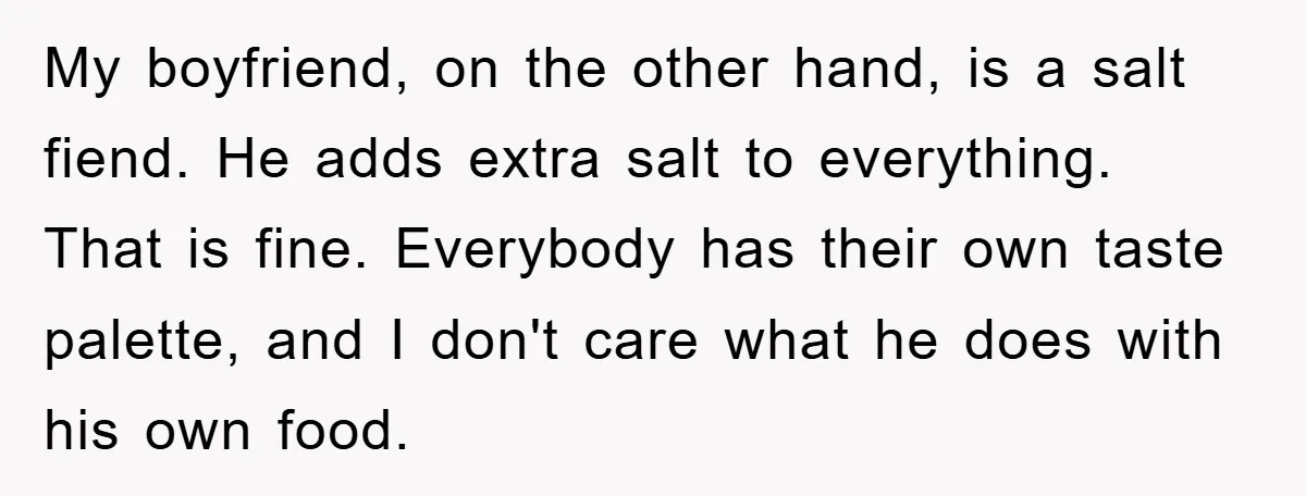 My boyfriend, on the other hand, is a salt fiend. He adds extra salt to everything. That is fine. Everybody has their own taste palette, and I don't care what...