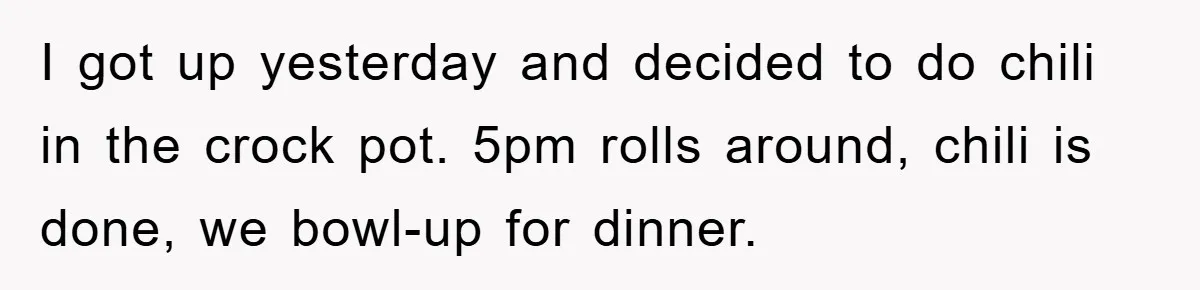 I got up yesterday and decided to do chili in the crock pot. 5pm rolls around, chili is done, we bowl-up for dinner.