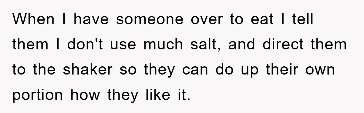 When I have someone over to eat I tell them I don't use much salt, and direct them to the shaker so they can do up their own portion how...