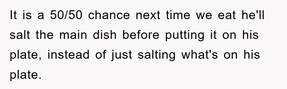 It is a 50/50 chance next time we eat he'll salt the main dish before putting it on his plate, instead of just salting what's on his plate.