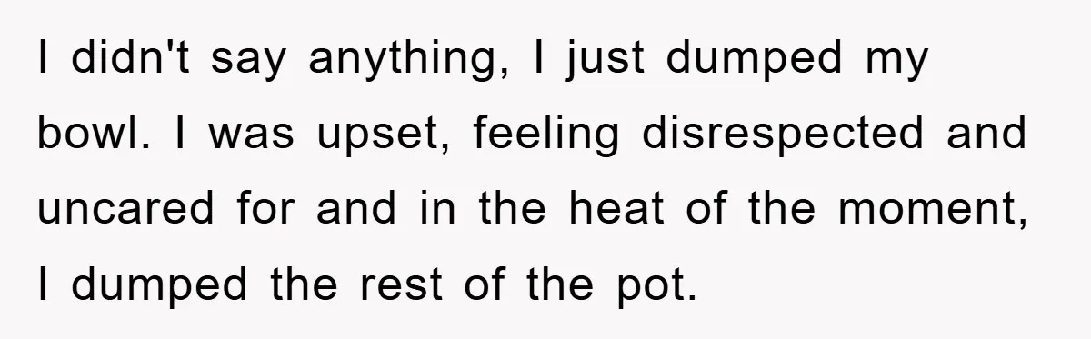 I didn't say anything, I just dumped my bowl. I was upset, feeling disrespected and uncared for and in the heat of the moment, I dumped the rest of the...