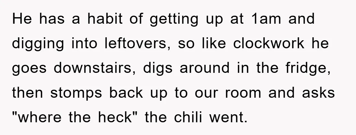 He has a habit of getting up at 1am and digging into leftovers, so like clockwork he goes downstairs, digs around in the fridge, then stomps back up to our...