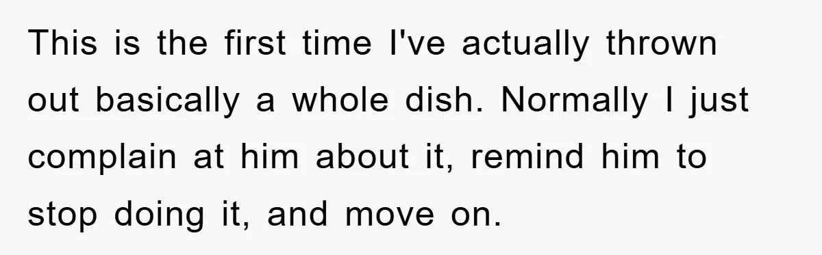This is the first time I've actually thrown out basically a whole dish. Normally I just complain at him about it, remind him to stop doing it, and move on.