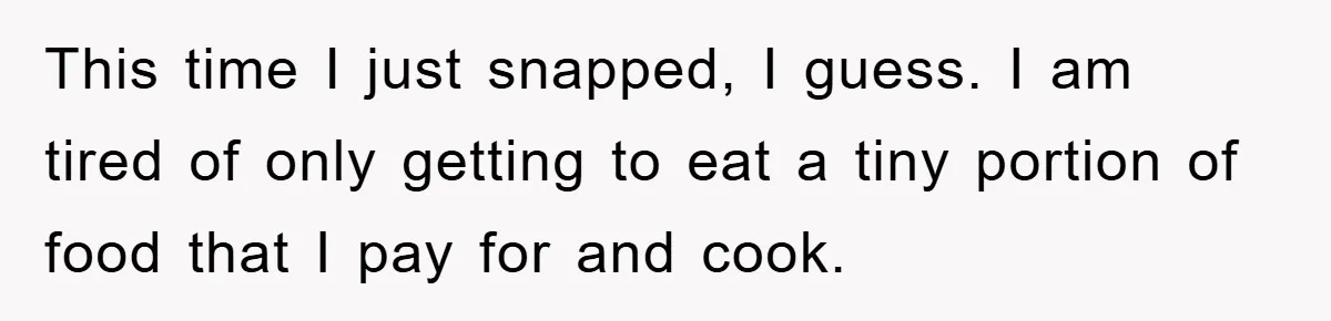 This time I just snapped, I guess. I am tired of only getting to eat a tiny portion of food that I pay for and cook.