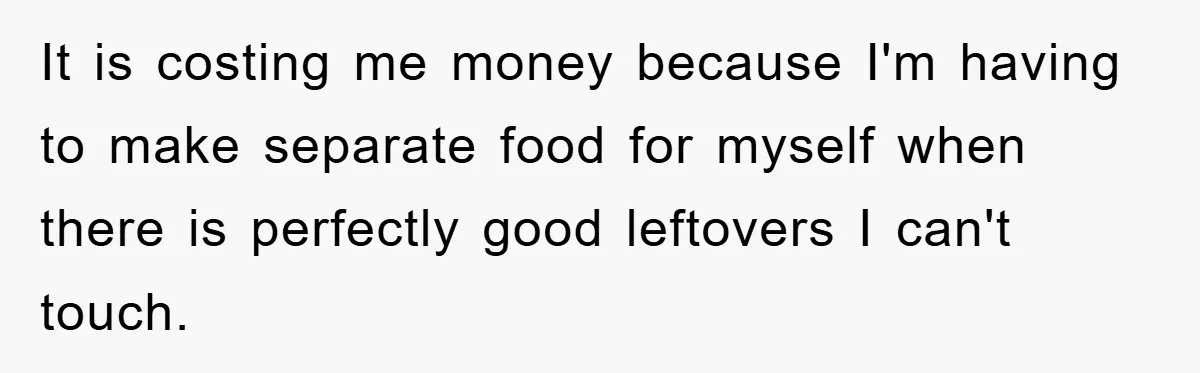 It is costing me money because I'm having to make separate food for myself when there is perfectly good leftovers I can't touch.