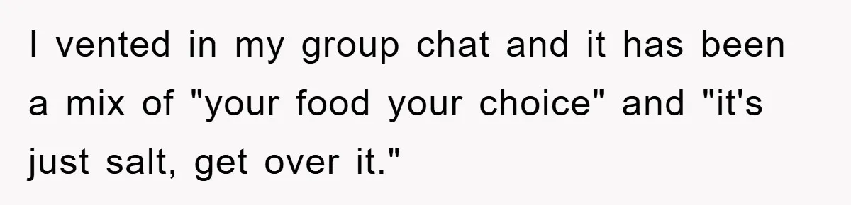 I vented in my group chat and it has been a mix of "your food your choice" and "it's just salt, get over it."