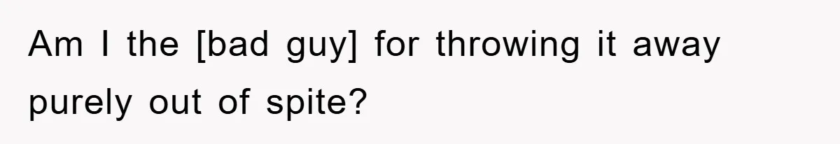 Am I the [bad guy] for throwing it away purely out of spite?