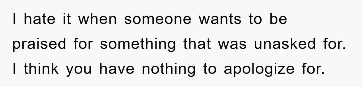 I hate it when someone wants to be praised for something that was unasked for. I think you have nothing to apologize for.