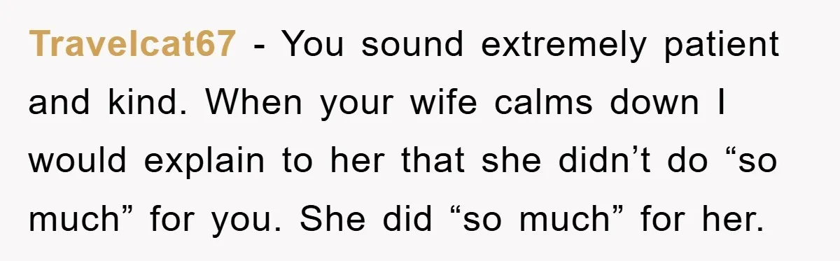 Travelcat67 - You sound extremely patient and kind. When your wife calms down I would explain to her that she didn’t do “so much” for you. She did “so much”...