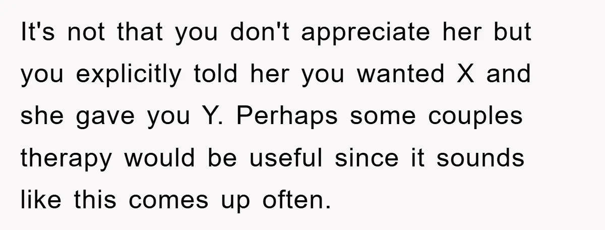It's not that you don't appreciate her but you explicitly told her you wanted X and she gave you Y. Perhaps some couples therapy would be useful since it sounds...