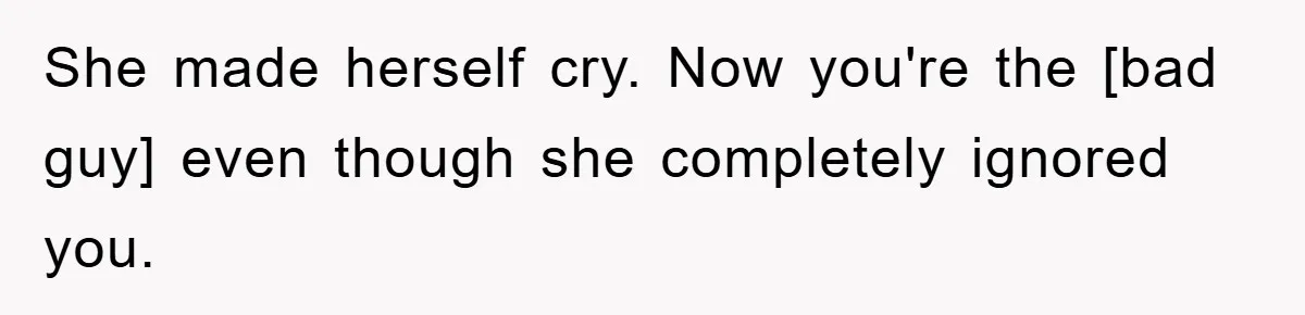She made herself cry. Now you're the [bad guy] even though she completely ignored you.