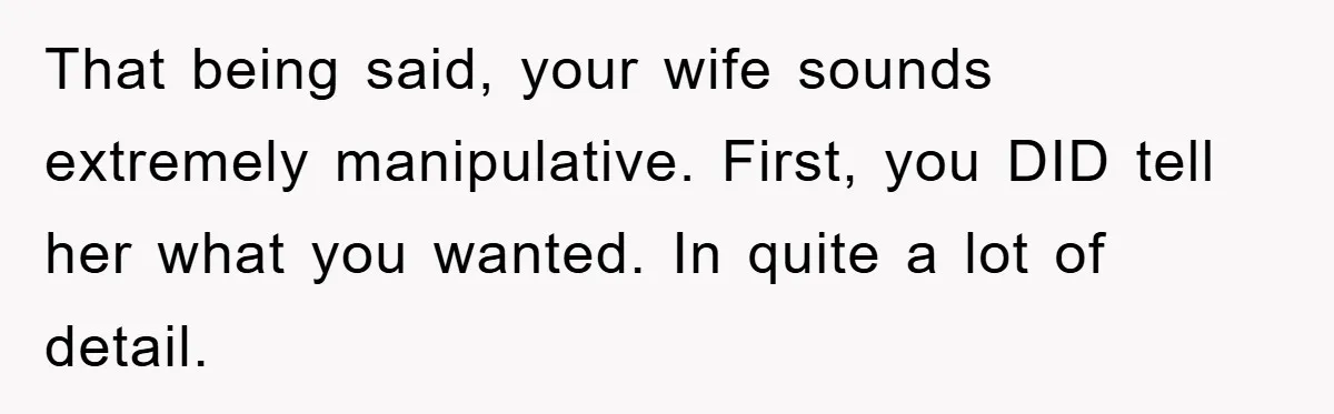 That being said, your wife sounds extremely manipulative. First, you DID tell her what you wanted. In quite a lot of detail.
