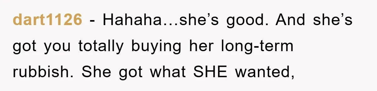 dart1126 - Hahaha…she’s good. And she’s got you totally buying her long-term rubbish. She got what SHE wanted,