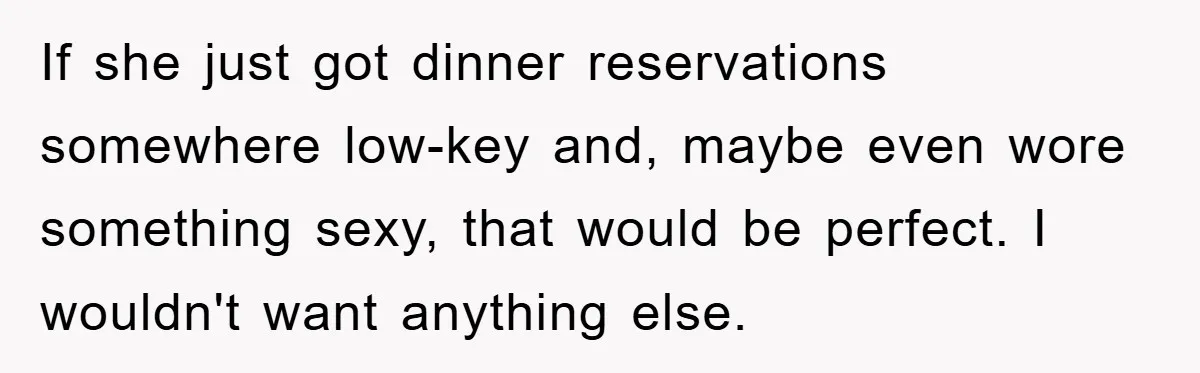 If she just got dinner reservations somewhere low-key and, maybe even wore something sexy, that would be perfect. I wouldn't want anything else.