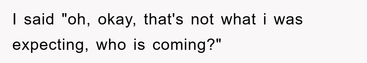 I said "oh, okay, that's not what i was expecting, who is coming?"
