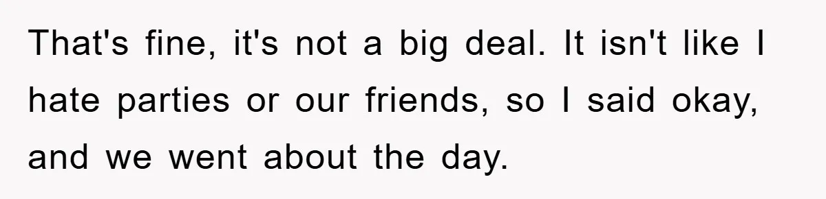 That's fine, it's not a big deal. It isn't like I hate parties or our friends, so I said okay, and we went about the day.