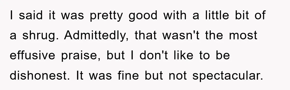 I said it was pretty good with a little bit of a shrug. Admittedly, that wasn't the most effusive praise, but I don't like to be dishonest. It was fine...