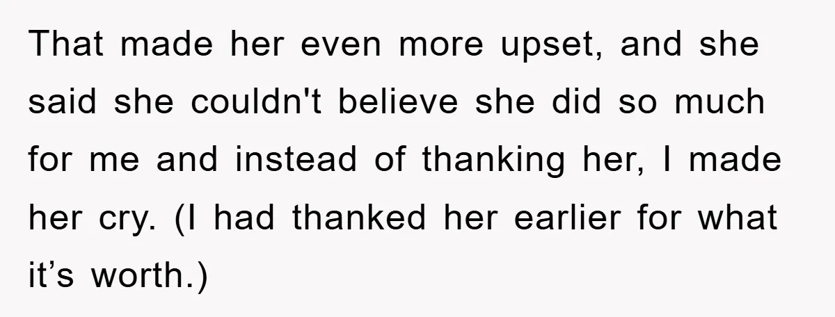 That made her even more upset, and she said she couldn't believe she did so much for me and instead of thanking her, I made her cry. (I had thanked...