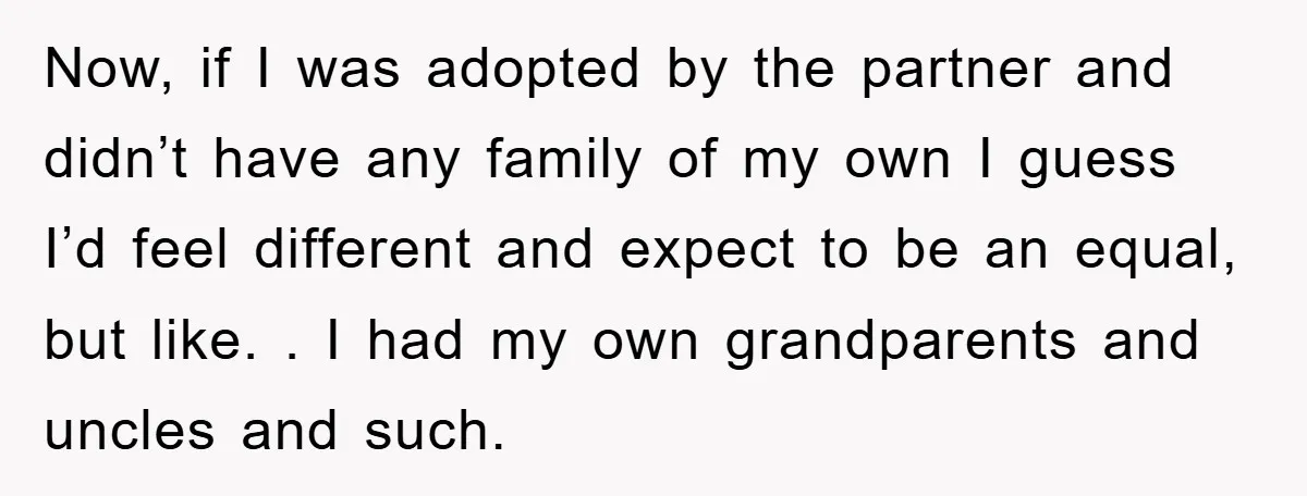 Now, if I was adopted by the partner and didn’t have any family of my own I guess I’d feel different and expect to be an equal, but like. ....