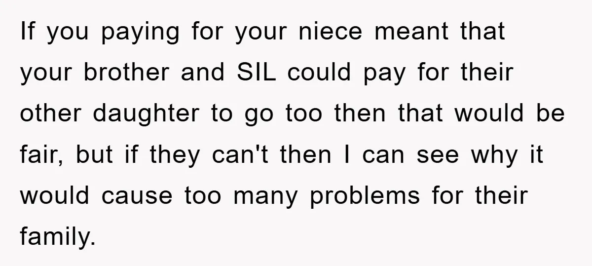 If you paying for your niece meant that your brother and SIL could pay for their other daughter to go too then that would be fair, but if they can't...