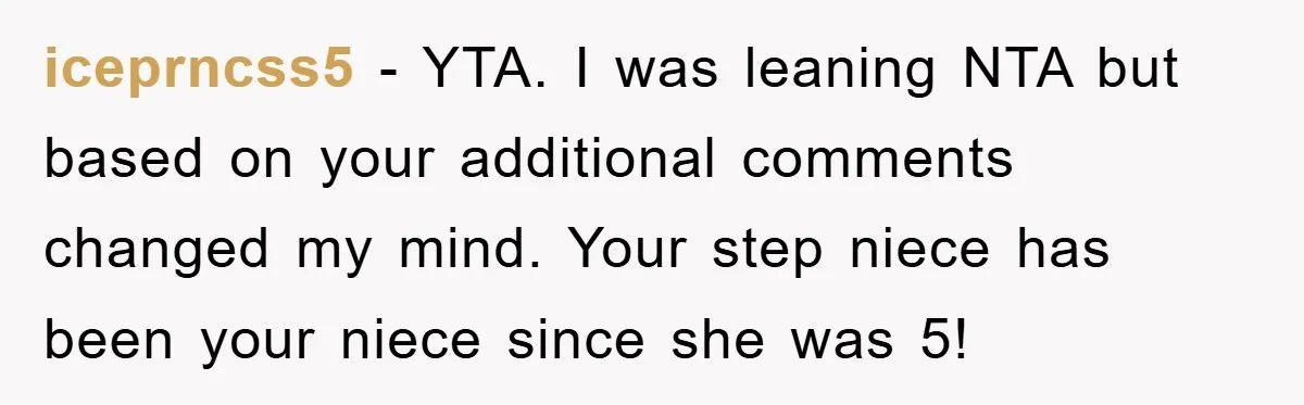 iceprncss5 - YTA. I was leaning NTA but based on your additional comments changed my mind. Your step niece has been your niece since she was 5!