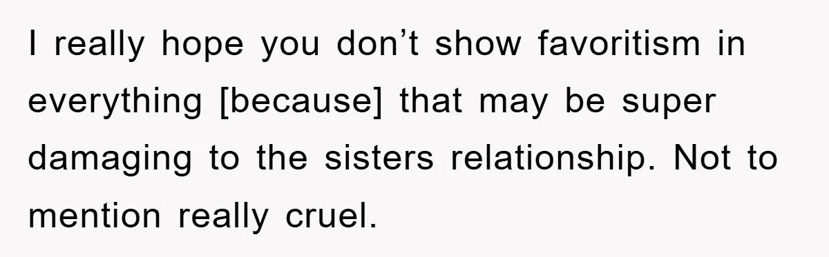 I really hope you don’t show favoritism in everything [because] that may be super damaging to the sisters relationship. Not to mention really cruel.