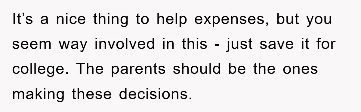 It’s a nice thing to help expenses, but you seem way involved in this - just save it for college. The parents should be the ones making these decisions.