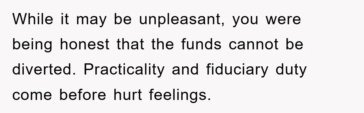 While it may be unpleasant, you were being honest that the funds cannot be diverted. Practicality and fiduciary duty come before hurt feelings.