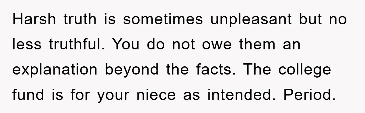 Harsh truth is sometimes unpleasant but no less truthful. You do not owe them an explanation beyond the facts. The college fund is for your niece as intended. Period.